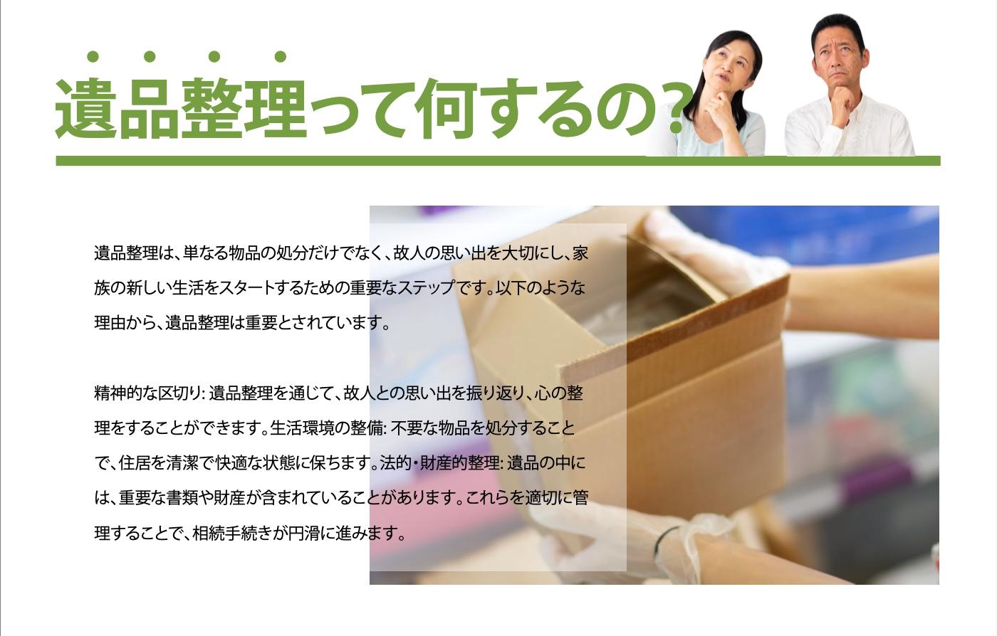 遺品整理は、単なる物品の処分だけでなく、故人の思い出を大切にし、家族の新しい生活をスタートするための重要なステップです。遺品整理を通じて故人の思い出を振り返り心の整理をすることができます。故人の遺品の中には、重要な書類や財産が含まれていることがあります。これらを適切に管理することで、複雑な手続きが円滑に進めることができますので、突然のことにも安心して取り組み、落ち着いて個人と向き合うことができます。私たち遺品整理のプロスタッフは、遺品整理や生前整理を通してお客様の「心もお部屋も整理する」を志したサービスで皆様をサポートいたします。